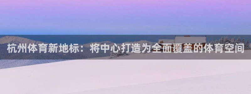 意昂体育4招商电话：杭州体育新地标：将中心打造为全面