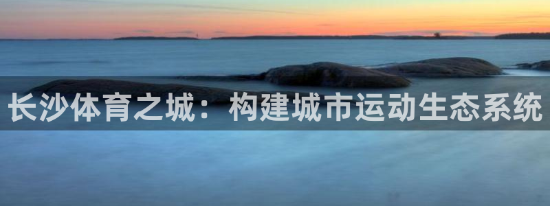 意昂体育4招商：长沙体育之城：构建城市运动生态系统